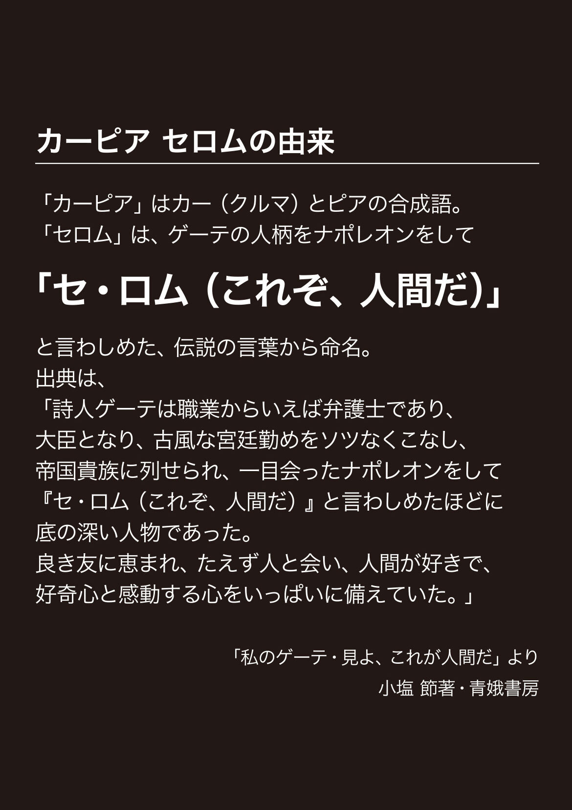 カーピア セロムの由来　「カーピア」はカー（クルマ）とピアの合成語。「セロム」は、ゲーテの人柄をナポレオンをして「これぞ人間だ（セ・ロム）」と言わしめた、伝説の言葉から命名。出典は「詩人ゲーテは職業からいえば弁護士であり、大臣となり、古風な宮廷勤めをソツなくこなし、帝国貴族に列せられ、一目会ったナポレオンをして『セ・ロム（これぞ、人間だ）』と言わしめたほどに底の深い人物であった。良き友に恵まれ、絶えず人と会い、人間が好きで、好奇心と感動する心をいっぱいに備えていた。」　「私のゲーテ・見よ、これが人間だ」より小塩節著・青娥書房